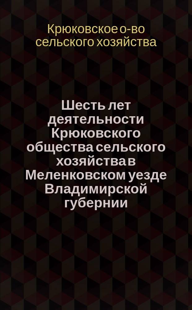 Шесть лет деятельности Крюковского общества сельского хозяйства в Меленковском уезде Владимирской губернии : Отчеты, журн. и справки к шестому годич. собр. 26 июня 1905 г