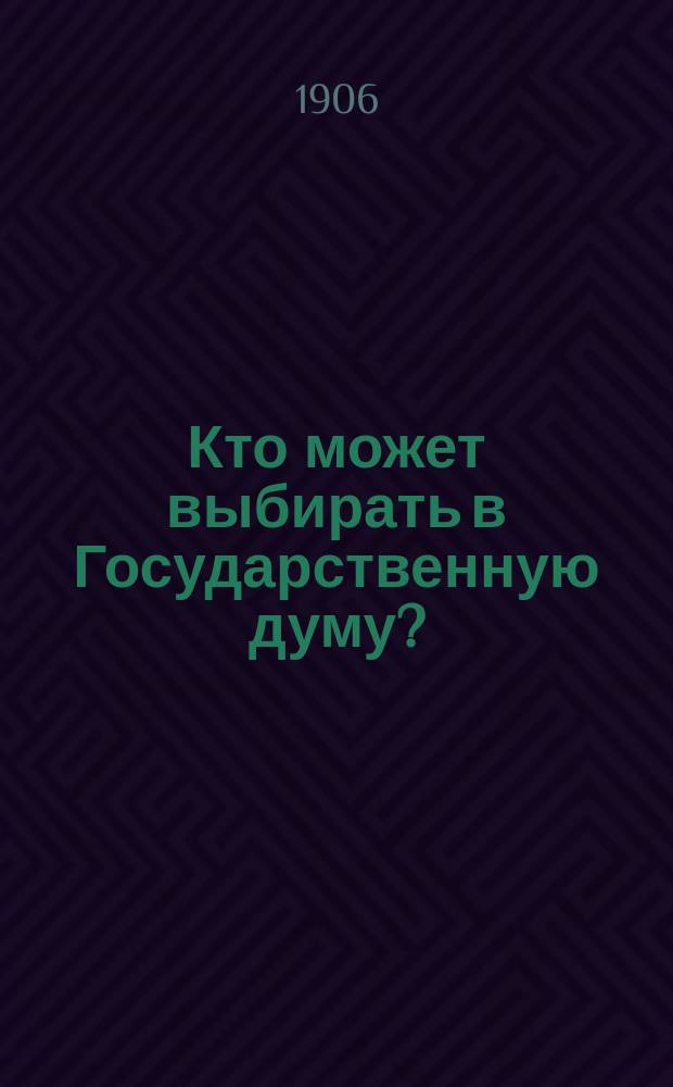 Кто может выбирать в Государственную думу? : (Узаконения, инструкции и разъяснения о выборах в Гос. думу, применительно к губ.: Тобол., Том., Енисейск. и Иркут.)