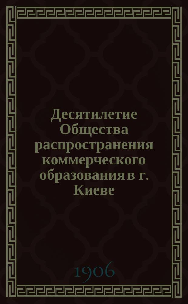 Десятилетие Общества распространения коммерческого образования в г. Киеве : 30/VI 1896-1906