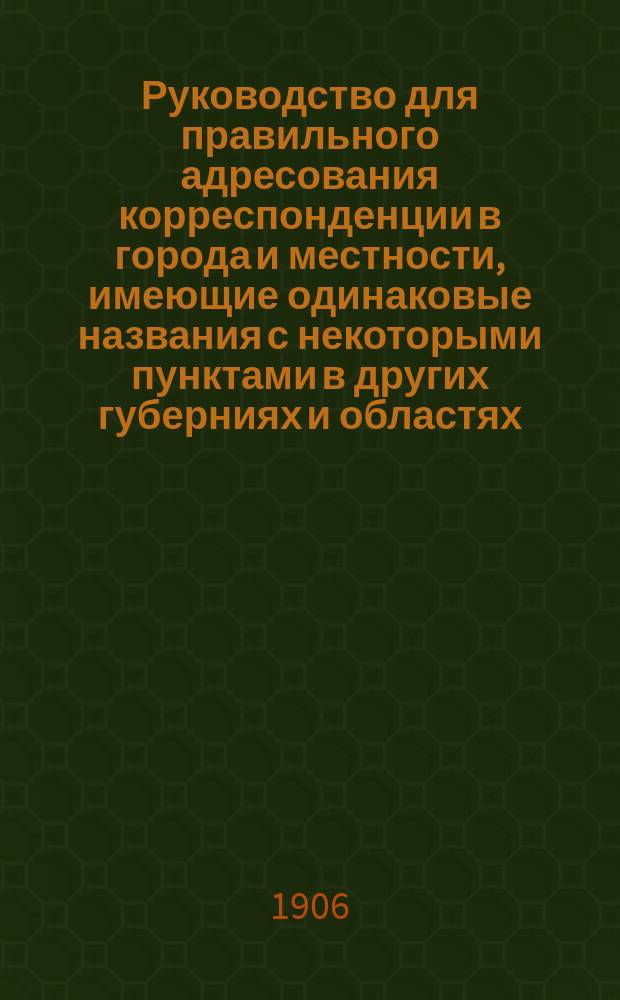 Руководство для правильного адресования корреспонденции в города и местности, имеющие одинаковые названия с некоторыми пунктами в других губерниях и областях : Сост. на основании разъяснений Гл. штаба за время с 1879 г. по 1-е сент. 1906 г