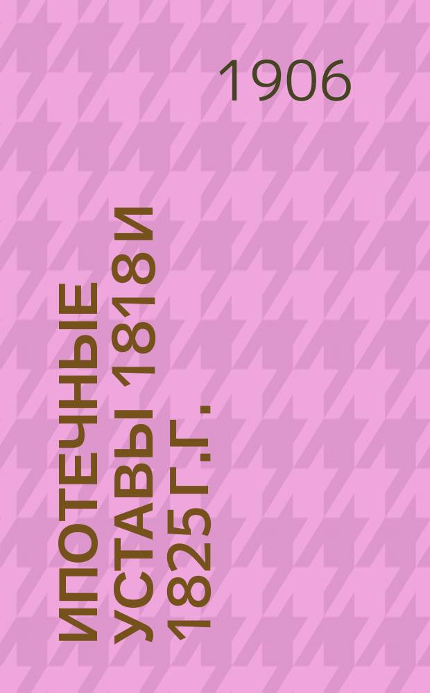 Ипотечные уставы 1818 и 1825 г.г. : С постатейн. комментариями, практикой б. IX и Гражд. кассац. деп. Сената, предписаниями б. Правительств. комис. юстиции, относящимися к ипотеч. практике и доп. узаконениями. В 2-х ч