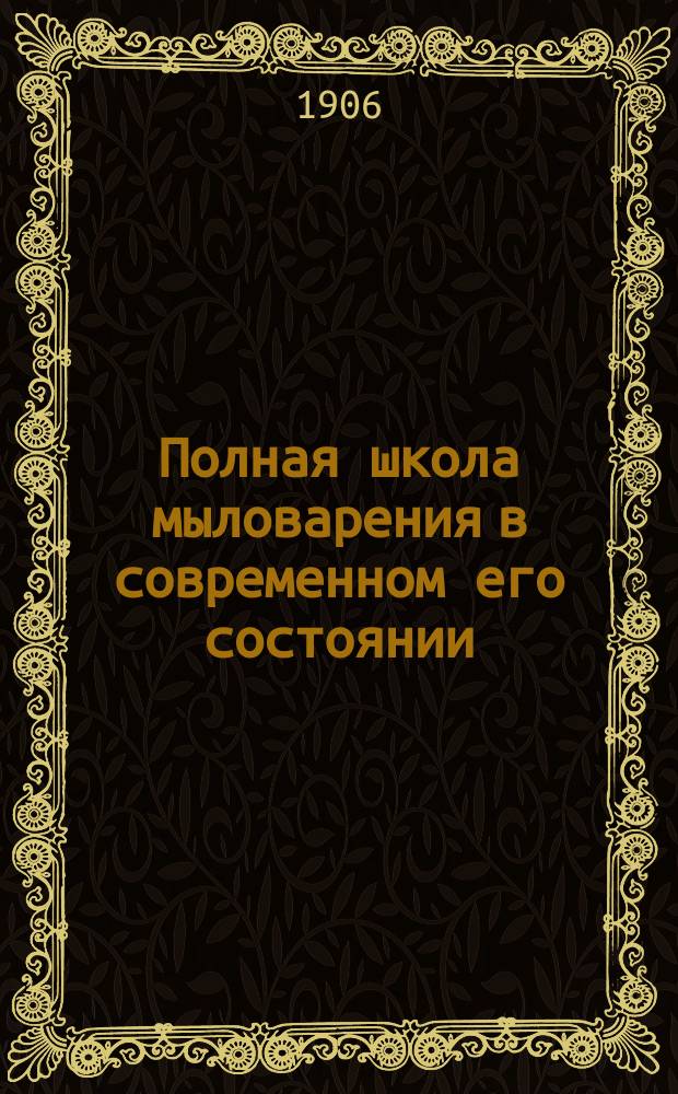 Полная школа мыловарения в современном его состоянии : Подроб. руководство к устройству мыловар. з-дов и приготовлению всех сортов мыла, как то: твердых, мягких, белых... и т. п. с помощью парки и школа приготовления мыла химическим путем, холодным способом : Для мыловаров-заводчиков, любителей, кустарей, сельских хозяев : С прил. полного руководства к выработке гарного, лампадного и машинного масл : В 4 ч