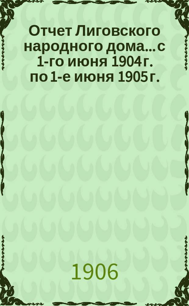 Отчет Лиговского народного дома... с 1-го июня 1904 г. по 1-е июня 1905 г. : с 1-го июня 1904 г. по 1-е июня 1905 г.