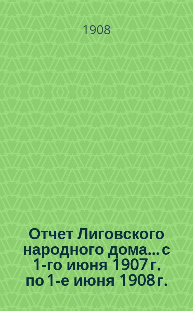Отчет Лиговского народного дома... с 1-го июня 1907 г. по 1-е июня 1908 г. : с 1-го июня 1907 г. по 1-е июня 1908 г.