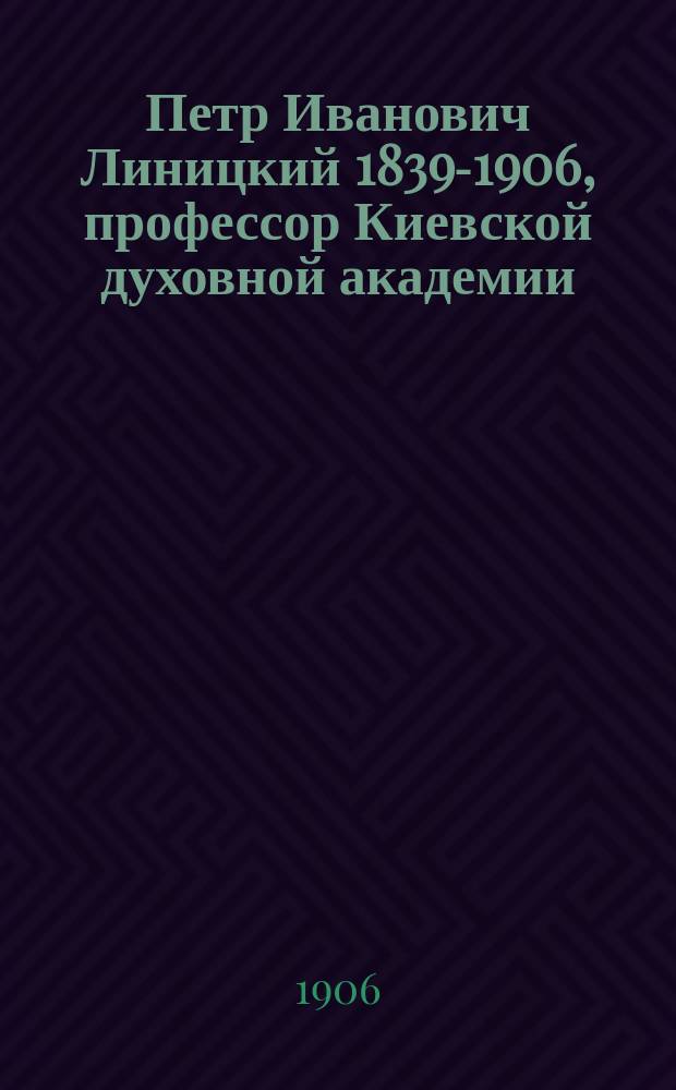 Петр Иванович Линицкий [1839-1906], профессор Киевской духовной академии : Некролог и произнес. при погребении речи