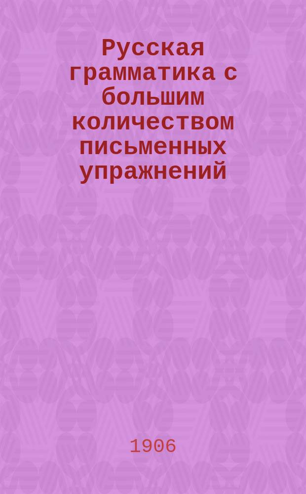 Русская грамматика с большим количеством письменных упражнений : Руководство для учеников мл. кл. сред. учеб. заведений и низших уч-щ