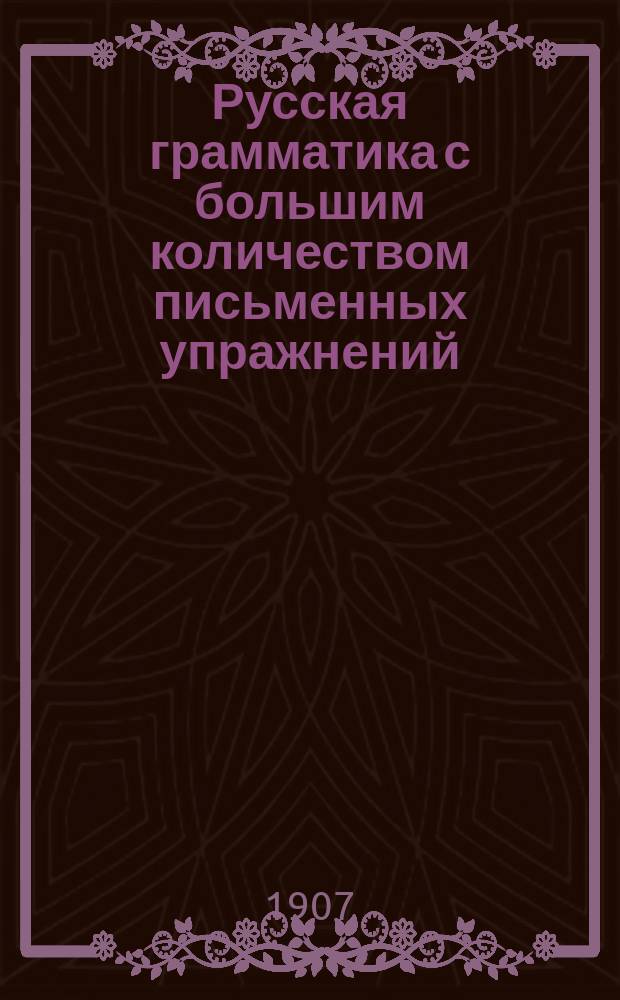 Русская грамматика с большим количеством письменных упражнений : Руководство для учеников мл. кл. сред. учеб. заведений и низших уч-щ