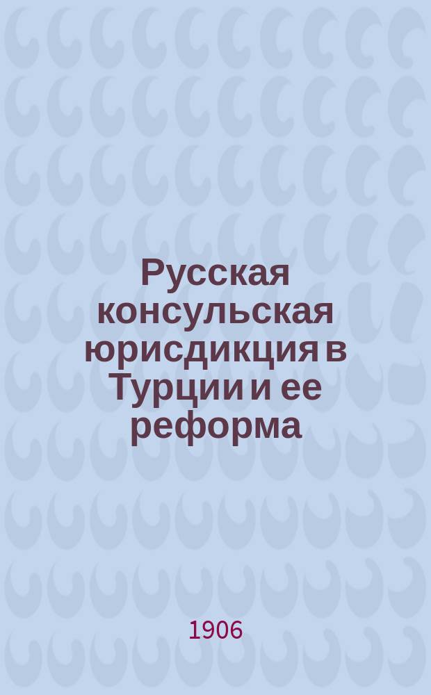 Русская консульская юрисдикция в Турции и ее реформа : Ч. 1-. Ч. 1 : Общая характеристика консульской юрисдикции иностранных держав в Оттоманской империи