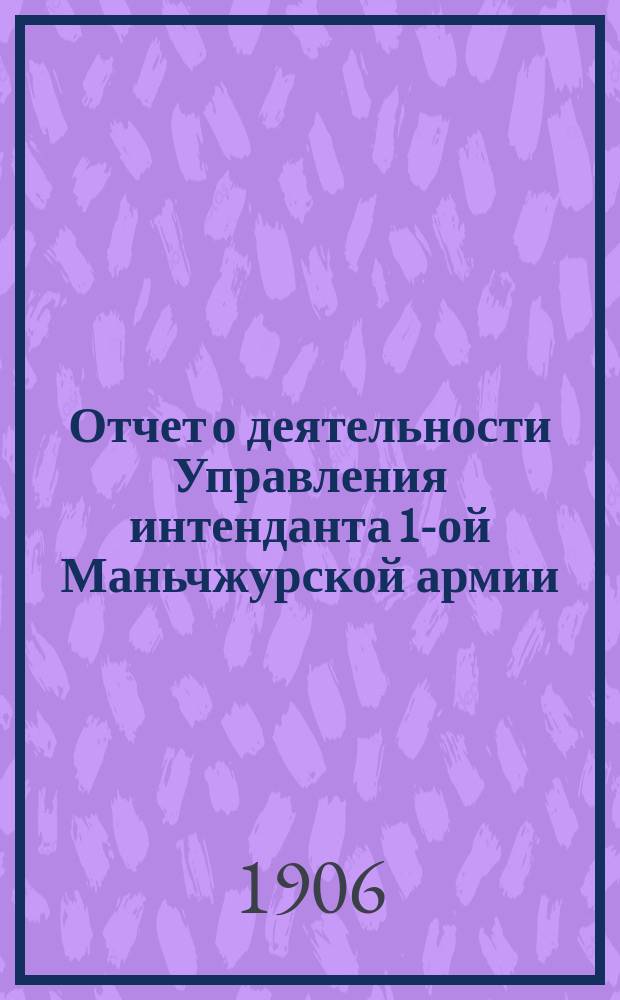 Отчет о деятельности Управления интенданта 1-ой Маньчжурской армии : За период с 11 дек. 1904 г. по 1 сент. 1905 г