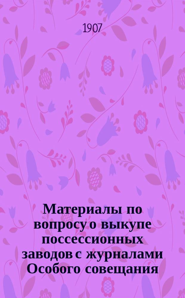 Материалы по вопросу о выкупе поссессионных заводов с журналами Особого совещания, образованного в 1905 г. для рассмотрения этого вопроса : Ч. 1-. Ч. 2