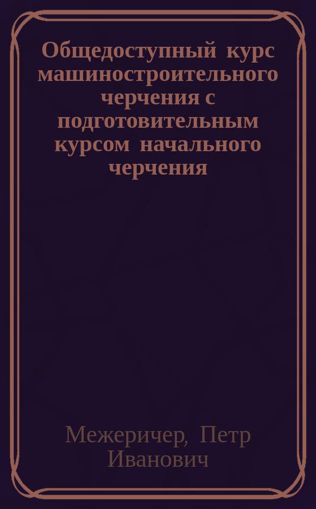 Общедоступный курс машиностроительного черчения с подготовительным курсом начального черчения : Для ремесл., техн. и др. уч-щ, курсов для мастеровых и рабочих и для самообразования