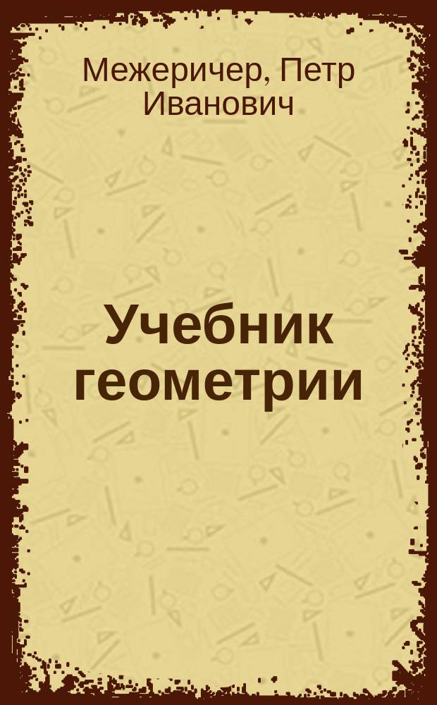 ... Учебник геометрии : Для ремесл., техн. и др. уч-щ, курсов для мастеровых и рабочих и для самообучения : С 237 фиг. в тексте и с прил. отд. об извлечении квадрат. и кубич. корней из чисел и 2 табл