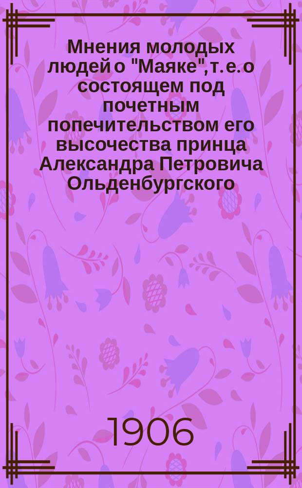 Мнения молодых людей о "Маяке", т. е. о состоящем под почетным попечительством его высочества принца Александра Петровича Ольденбургского, С.-Петербургском комитете для оказания содействия молодым людям в достижении нравственного и физического развития