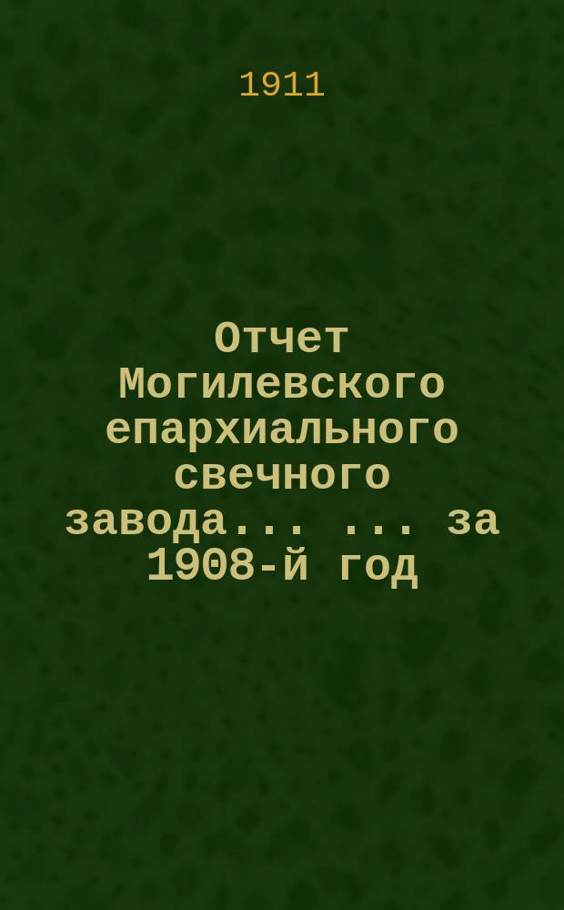 Отчет Могилевского епархиального свечного завода ... ... за 1908-й год