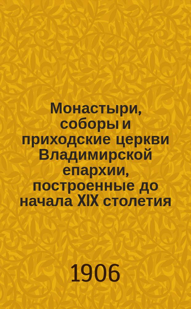 Монастыри, соборы и приходские церкви Владимирской епархии, построенные до начала XIX столетия : Крат. ист. сведения с прил. описей сохраняющихся в них древ. предметов