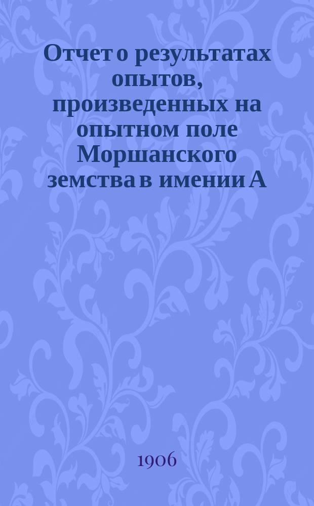 Отчет о результатах опытов, произведенных на опытном поле Моршанского земства в имении А.А. Смесова в 1906 году