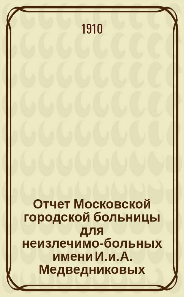 Отчет Московской городской больницы для неизлечимо-больных имени И. и. А. Медведниковых... за 1909 год