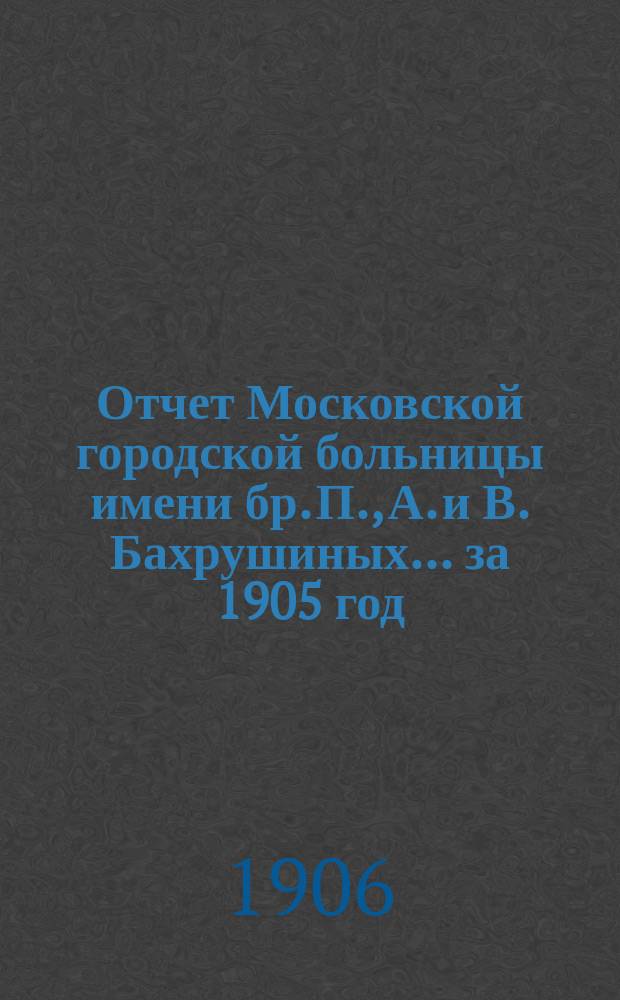 Отчет Московской городской больницы имени бр. П., А. и В. Бахрушиных... за 1905 год