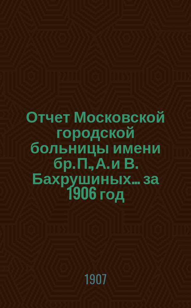 Отчет Московской городской больницы имени бр. П., А. и В. Бахрушиных... за 1906 год