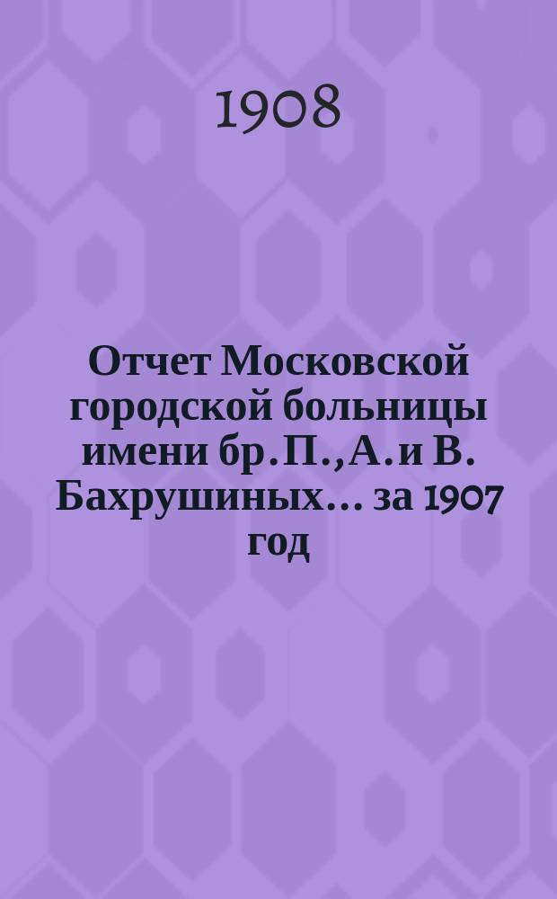 Отчет Московской городской больницы имени бр. П., А. и В. Бахрушиных... за 1907 год