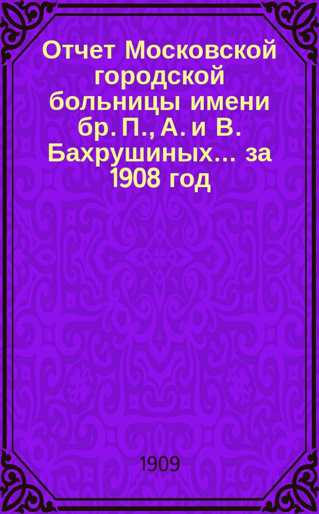 Отчет Московской городской больницы имени бр. П., А. и В. Бахрушиных... за 1908 год