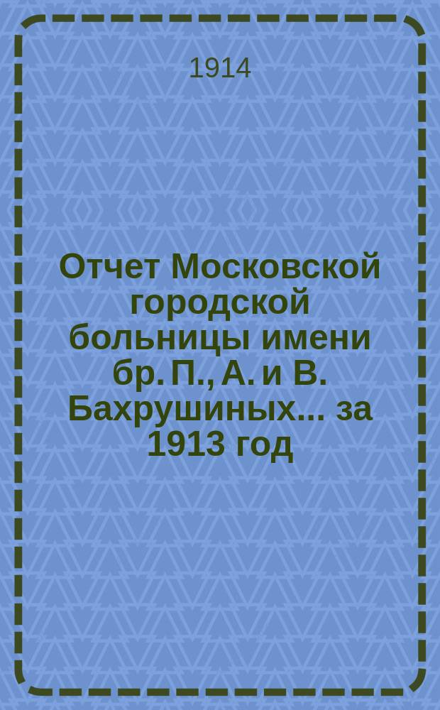 Отчет Московской городской больницы имени бр. П., А. и В. Бахрушиных... за 1913 год