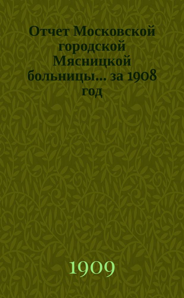Отчет Московской городской Мясницкой больницы... за 1908 год