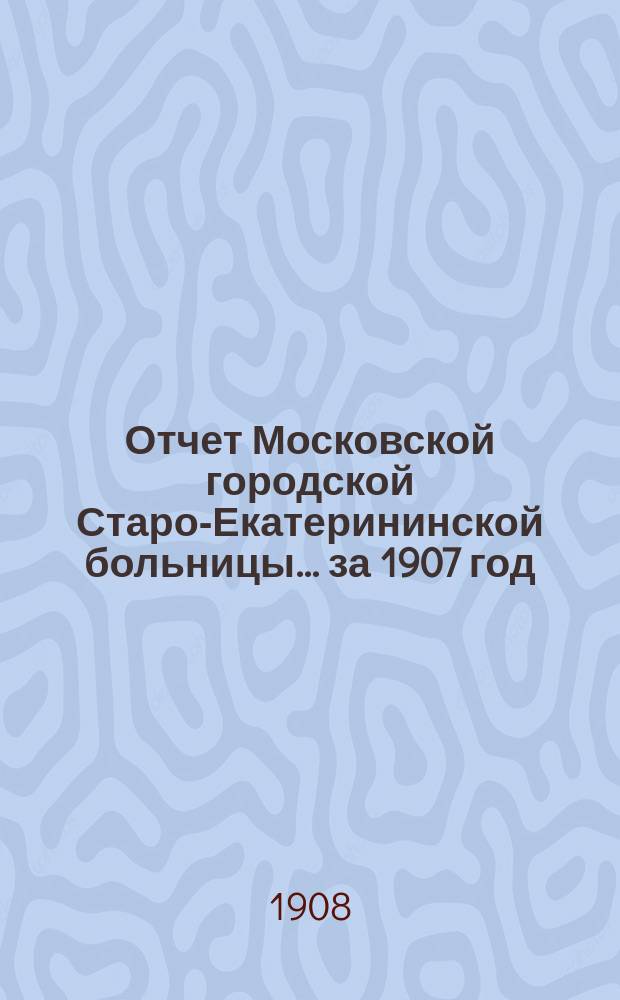 Отчет Московской городской Старо-Екатерининской больницы... за 1907 год
