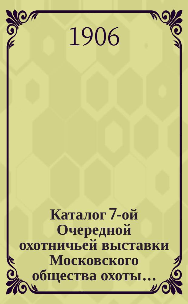 Каталог 7-ой Очередной охотничьей выставки Московского общества охоты... : С 3 по 7 дек. включительно. 1906