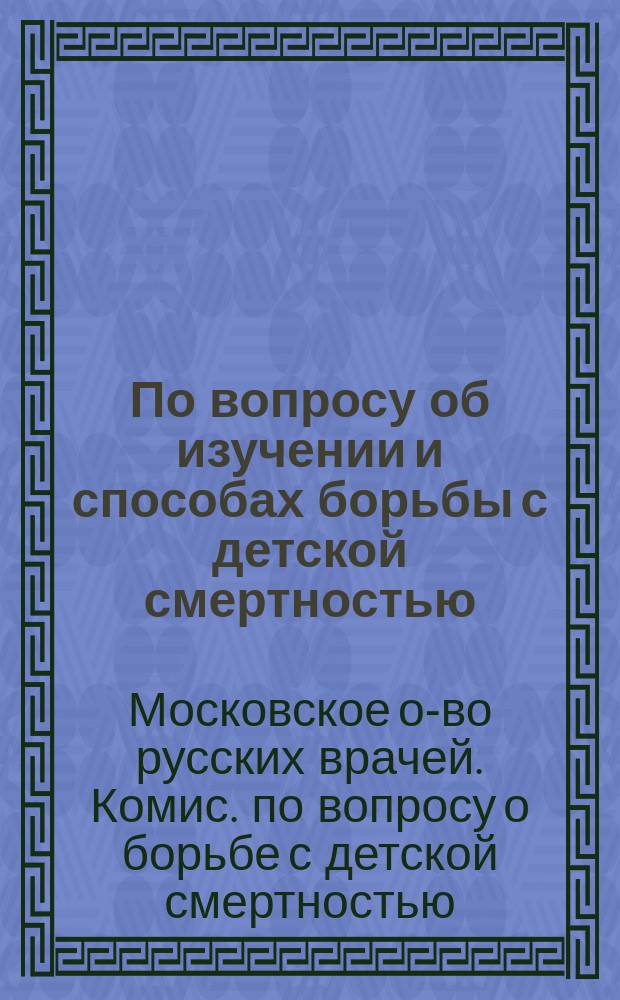 По вопросу об изучении и способах борьбы с детской смертностью : Докл., прочит. 19 мая 1906 г. в Комис., учрежд. при Общ. рус. вр. в Москве 14 апр. 1906 г., по вопросу о борьбе с дет. смертностью : С прил