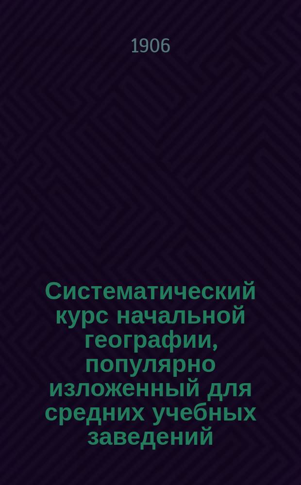 Систематический курс начальной географии, популярно изложенный для средних учебных заведений, мужских и женских, для городских школ и вечерних классов