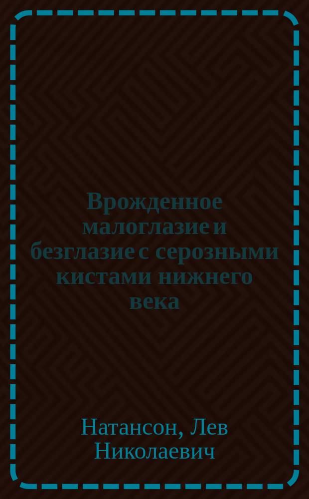 ...Врожденное малоглазие и безглазие с серозными кистами нижнего века = (Microphthalmus et anophthalmus congenitus c. cyst. orbito-palpebral. seros) : Дис. на степень д-ра мед. Л.Н. Натансона
