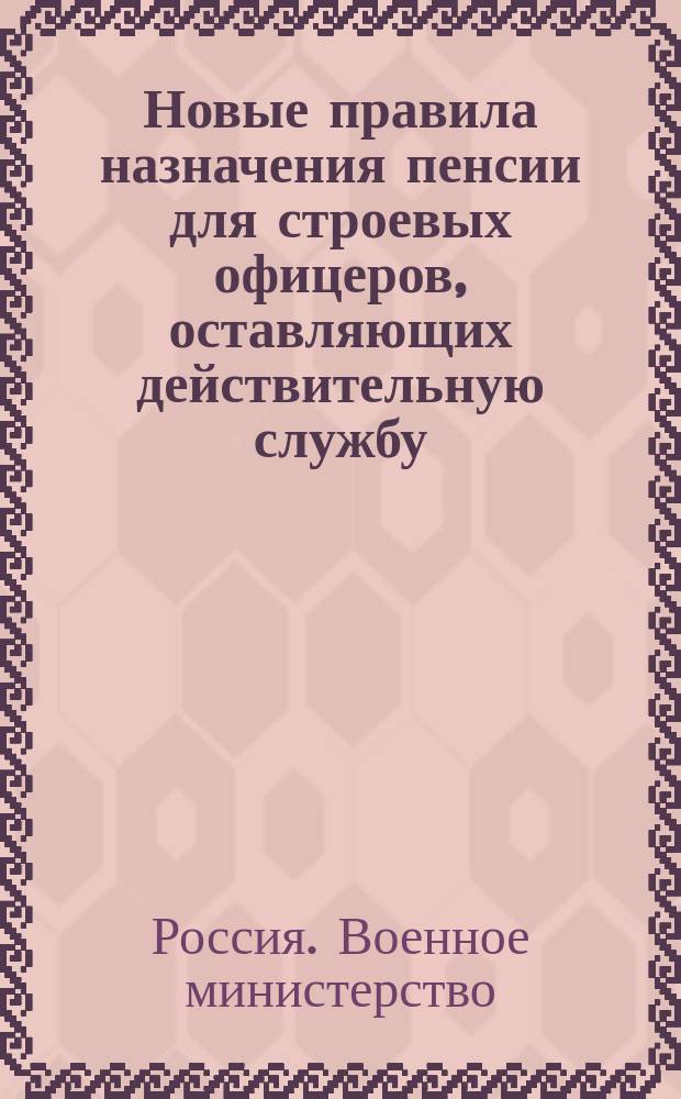 Новые правила назначения пенсии для строевых офицеров, оставляющих действительную службу : (Приказ по В.В. 1906. № 280) : С прил. расчет. табл. размера совокупных пенсий по новым правилам в различ. случаях