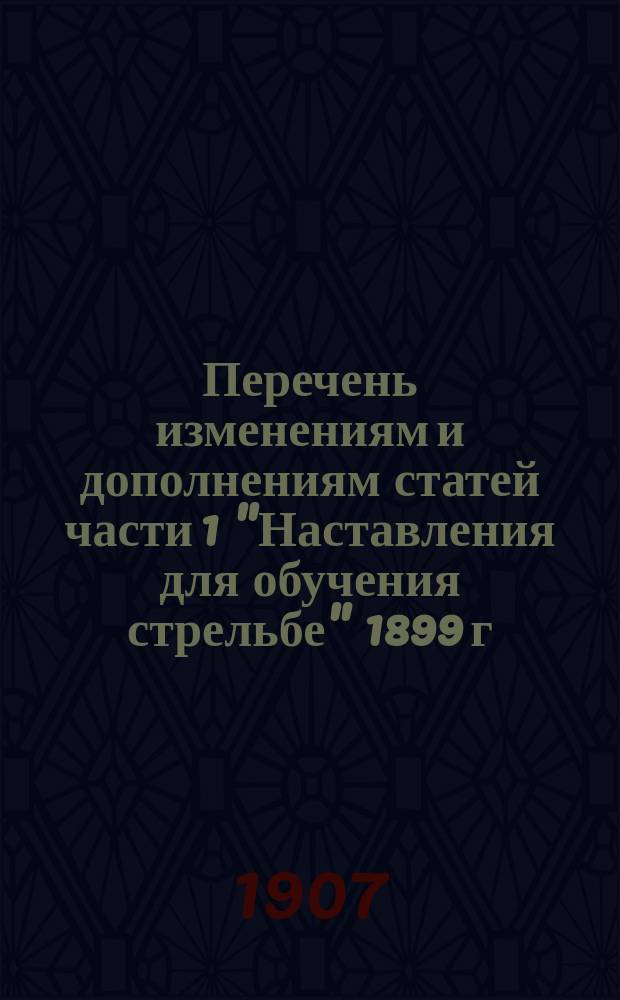 Перечень изменениям и дополнениям статей части 1 "Наставления для обучения стрельбе" 1899 г. и указания по обучению войск стрельбе из винтовок : Выс. одобрено 29 апр. 1906 г. : Проект