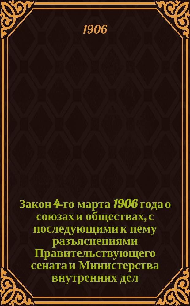 Закон 4-го марта 1906 года о союзах и обществах, с последующими к нему разъяснениями Правительствующего сената и Министерства внутренних дел