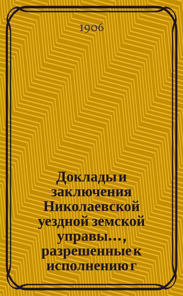 Доклады и заключения Николаевской уездной земской управы..., разрешенные к исполнению г. самарским губернатором, на основании ст. 95-й Положения о земских учреждениях. ... очередным и чрезвычайным земским собранием 1905 и 1906 г.