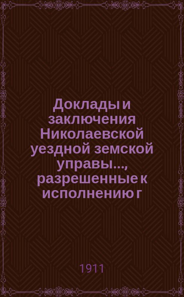 Доклады и заключения Николаевской уездной земской управы..., разрешенные к исполнению г. самарским губернатором, на основании ст. 95-й Положения о земских учреждениях. ... [1911 г.]