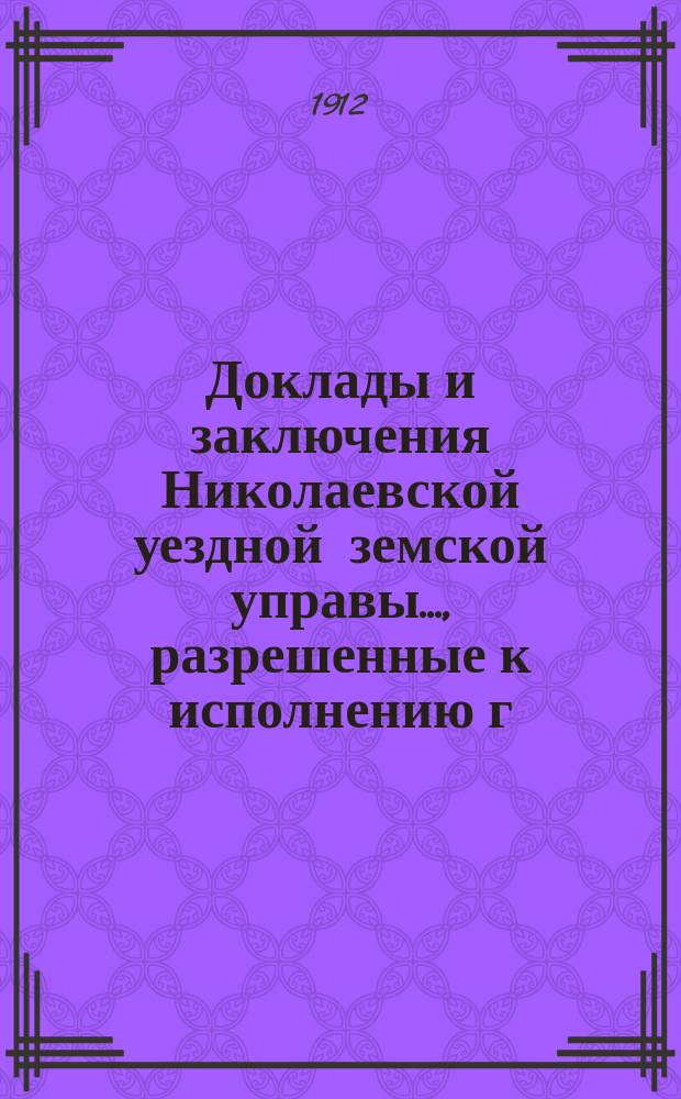 Доклады и заключения Николаевской уездной земской управы..., разрешенные к исполнению г. самарским губернатором, на основании ст. 95-й Положения о земских учреждениях. ... 1912 год