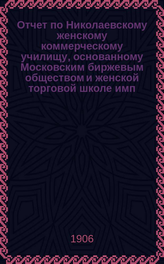 Отчет по Николаевскому женскому коммерческому училищу, основанному Московским биржевым обществом и женской торговой школе имп. Николая II...