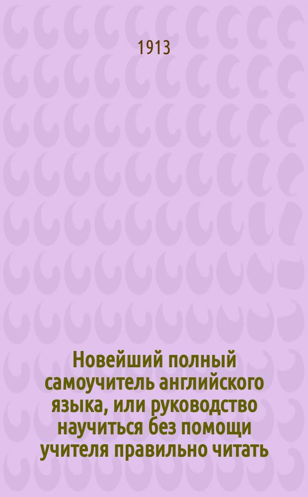 Новейший полный самоучитель английского языка, или руководство научиться без помощи учителя правильно читать, писать и говорить по-английски : С объяснением произношения букв, образцами для упражнения в чтении, крат. грамматикой, слов. употребительнейших в общежитии слов, обществ. разговорами и примерами для пер. : Сост. по Олендорфу и другим новейшим иностр. источникам