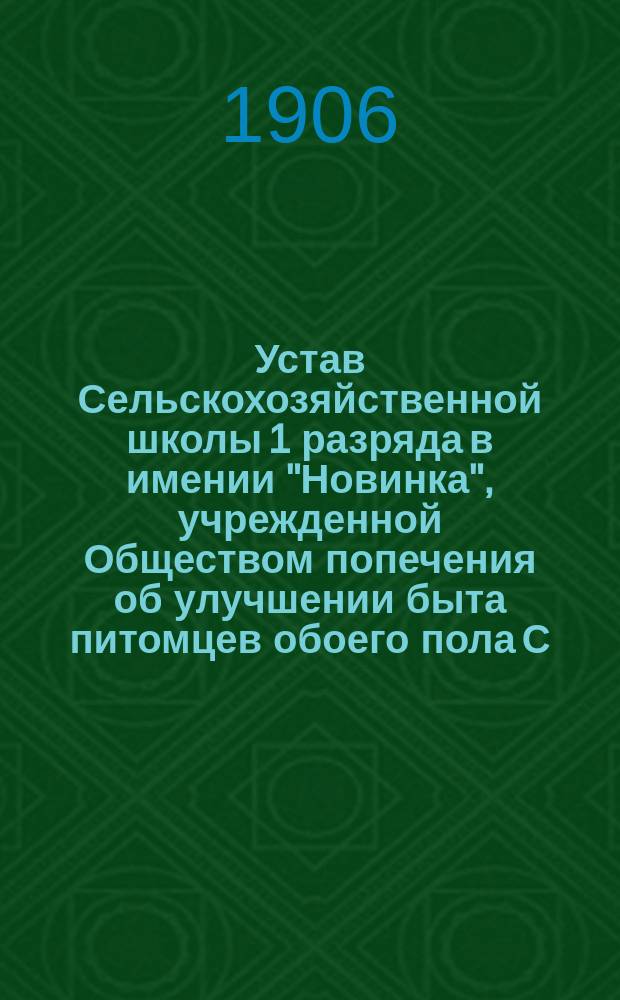 Устав Сельскохозяйственной школы 1 разряда в имении "Новинка", учрежденной Обществом попечения об улучшении быта питомцев обоего пола С.-Петербургского воспитательного дома, района Николаевской железной дороги : Утв. 2 февр. 1905 г.