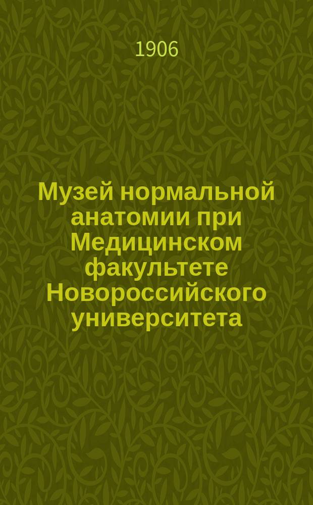 Музей нормальной анатомии при Медицинском факультете Новороссийского университета : 1900-1905 гг. : (Описание экспонатов, сост. прозектором д-ром мед. Н.Г. Стадницким)