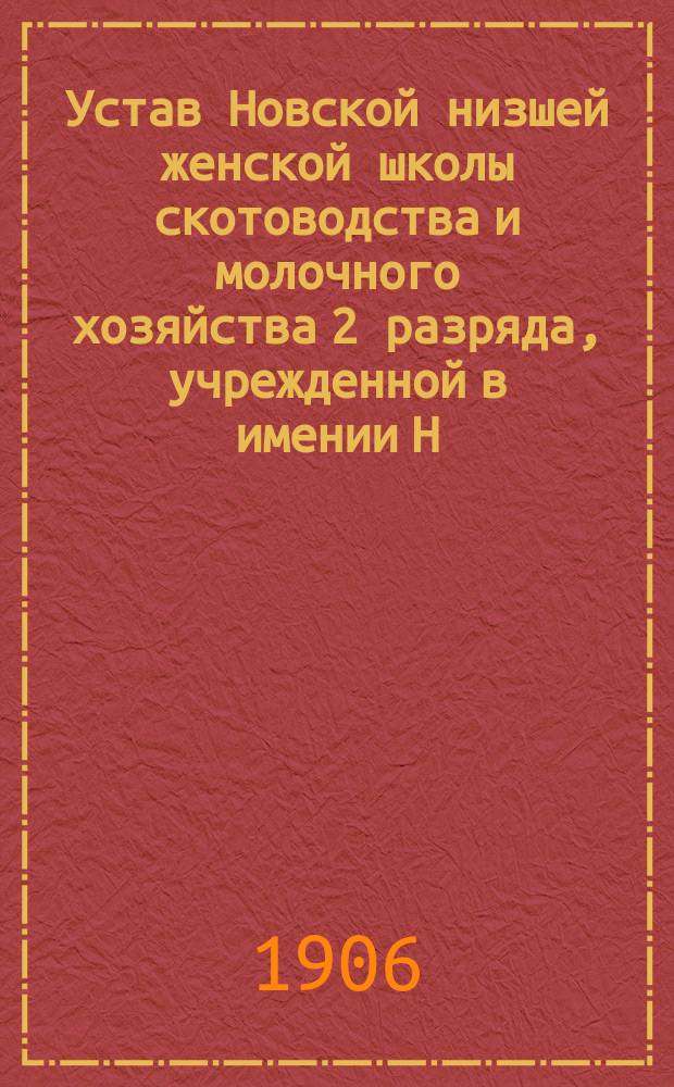 Устав Новской низшей женской школы скотоводства и молочного хозяйства 2 разряда, учрежденной в имении Н.К. Воронцова "Новое" Старицкого уезда Тверской губернии : Утв. 7/III 1906 г.
