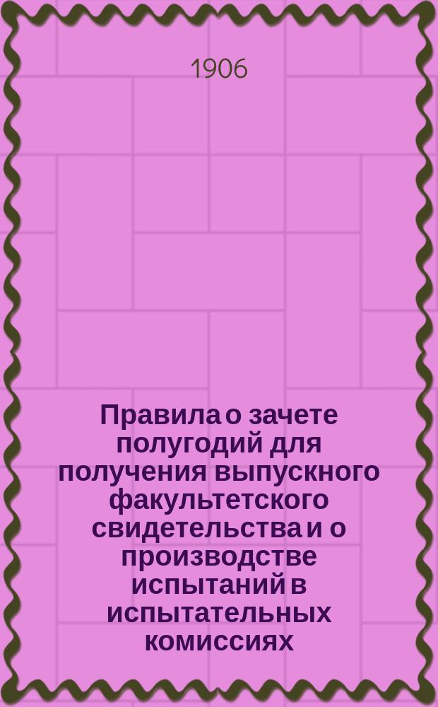 Правила о зачете полугодий для получения выпускного факультетского свидетельства и о производстве испытаний в испытательных комиссиях : Утв. министром нар. прос. 12 июня 1906 г.