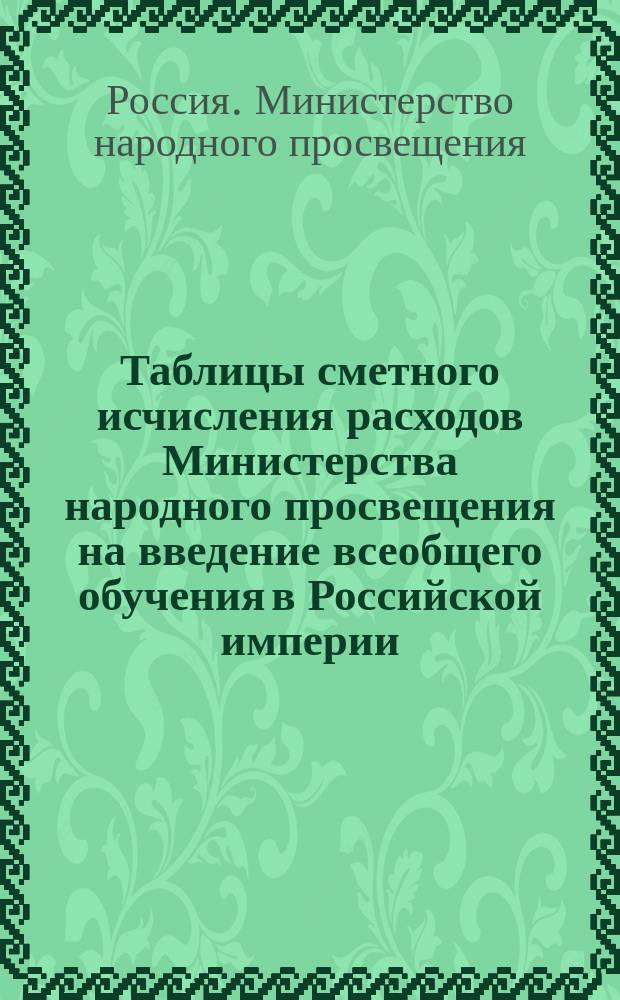 Таблицы сметного исчисления расходов Министерства народного просвещения на введение всеобщего обучения в Российской империи : Прил. к Представлению М-ва нар. просвещения о введ. всеобщ. обучения в Рос. империи