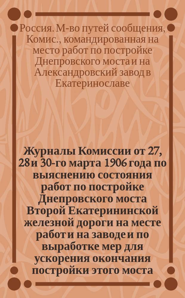 Журналы Комиссии от 27, 28 и 30-го марта 1906 года по выяснению состояния работ по постройке Днепровского моста Второй Екатерининской железной дороги на месте работ и на заводе и по выработке мер для ускорения окончания постройки этого моста