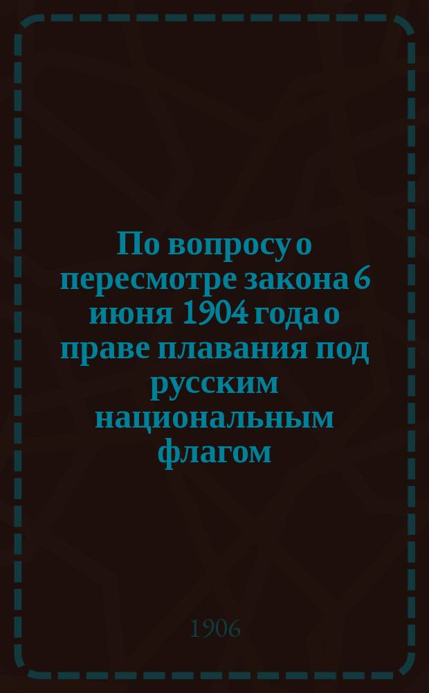 По вопросу о пересмотре закона 6 июня 1904 года о праве плавания под русским национальным флагом : В Совет по делам торг. мореплавания