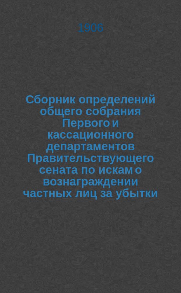 Сборник определений общего собрания Первого и кассационного департаментов Правительствующего сената по искам о вознаграждении частных лиц за убытки, причиненные им неправильными действиями должностных лиц : 1872-1906 г. : Сост. дек. 1906 г
