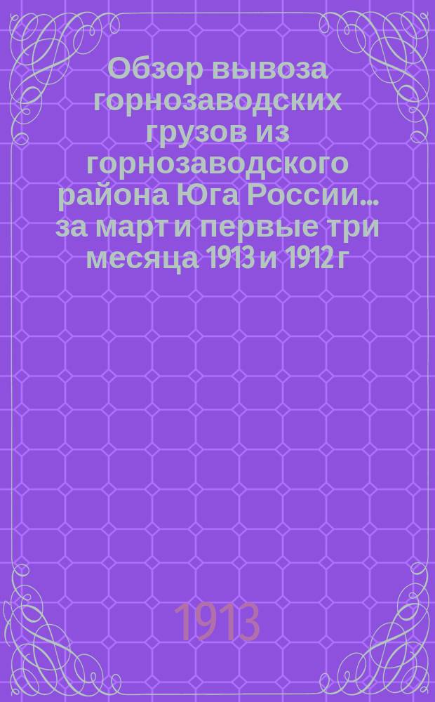 Обзор вывоза горнозаводских грузов из горнозаводского района Юга России... за март и первые три месяца 1913 и 1912 г.