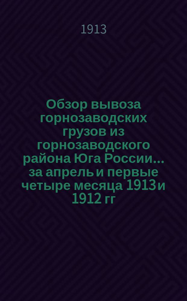 Обзор вывоза горнозаводских грузов из горнозаводского района Юга России... за апрель и первые четыре месяца 1913 и 1912 гг.